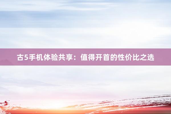 古5手机体验共享：值得开首的性价比之选